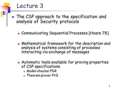 1 Lecture 3 The CSP approach to the specification and analysis of Security protocols Communicating Sequential Processes [Hoare 78] Mathematical framework.