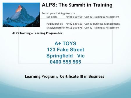 A+ TOYS 123 Fake Street Springfield Vic 0400 555 565 ALPS: The Summit in Training For all your training needs: - Lyn Lees: 0408 110 409 Cert IV Training.