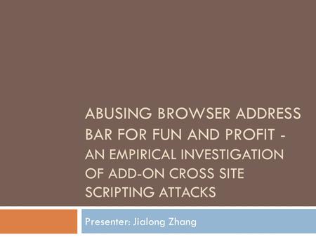 ABUSING BROWSER ADDRESS BAR FOR FUN AND PROFIT - AN EMPIRICAL INVESTIGATION OF ADD-ON CROSS SITE SCRIPTING ATTACKS Presenter: Jialong Zhang.