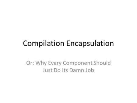 Compilation Encapsulation Or: Why Every Component Should Just Do Its Damn Job.