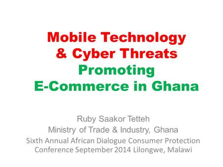 Mobile Technology & Cyber Threats Promoting E-Commerce in Ghana Ruby Saakor Tetteh Ministry of Trade & Industry, Ghana Sixth Annual African Dialogue Consumer.