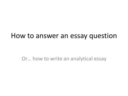 How to answer an essay question Or… how to write an analytical essay.