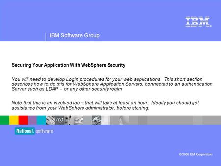 ® IBM Software Group © 2006 IBM Corporation Securing Your Application With WebSphere Security You will need to develop Login procedures for your web applications.