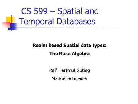 CS 599 – Spatial and Temporal Databases Realm based Spatial data types: The Rose Algebra Ralf Hartmut Guting Markus Schneider.