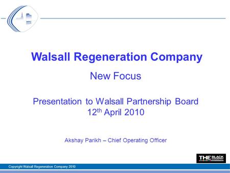Walsall Regeneration Company New Focus Presentation to Walsall Partnership Board 12 th April 2010 Akshay Parikh – Chief Operating Officer Copyright Walsall.