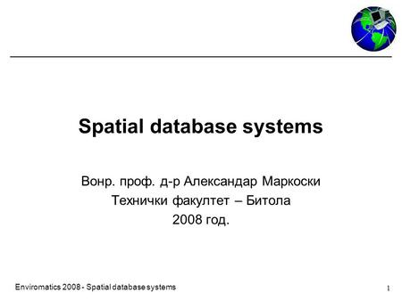 1 Enviromatics 2008 - Spatial database systems Spatial database systems Вонр. проф. д-р Александар Маркоски Технички факултет – Битола 2008 год.