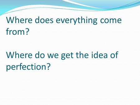 Where does everything come from? Where do we get the idea of perfection?