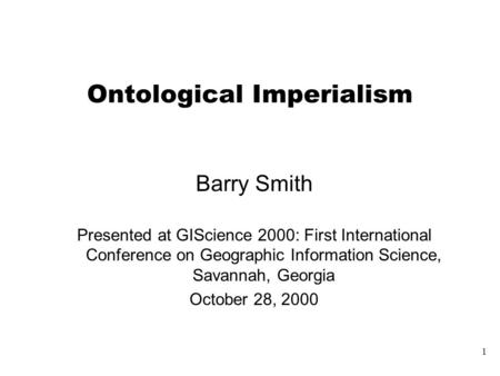 1 Ontological Imperialism Barry Smith Presented at GIScience 2000: First International Conference on Geographic Information Science, Savannah, Georgia.