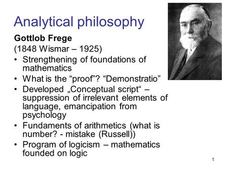 1 Analytical philosophy Gottlob Frege (1848 Wismar – 1925) Strengthening of foundations of mathematics What is the “proof”? “Demonstratio” Developed „Conceptual.