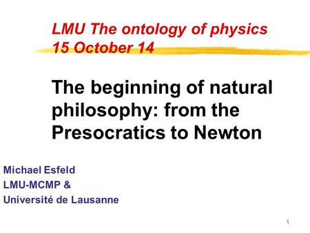1 LMU The ontology of physics 15 October 14 The beginning of natural philosophy: from the Presocratics to Newton Michael Esfeld LMU-MCMP & Université de.