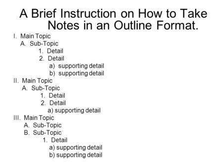 A Brief Instruction on How to Take Notes in an Outline Format. I. Main Topic A. Sub-Topic 1. Detail 2. Detail a) supporting detail b) supporting detail.