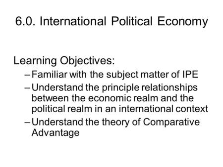 6.0. International Political Economy Learning Objectives: –Familiar with the subject matter of IPE –Understand the principle relationships between the.
