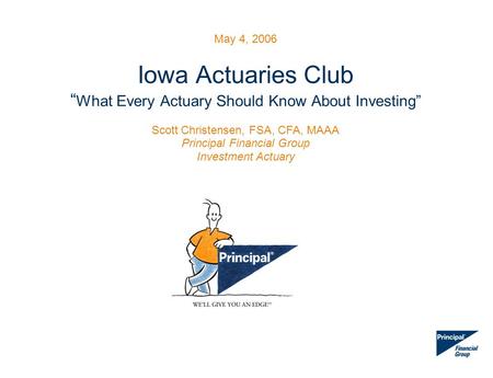 May 4, 2006 Iowa Actuaries Club “ What Every Actuary Should Know About Investing” Scott Christensen, FSA, CFA, MAAA Principal Financial Group Investment.