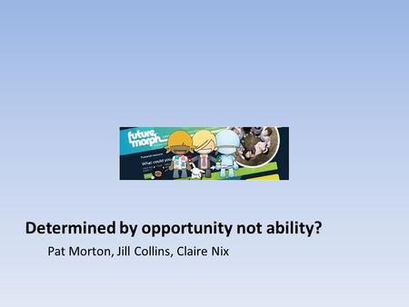 Determined by opportunity not ability? Pat Morton, Jill Collins, Claire Nix.