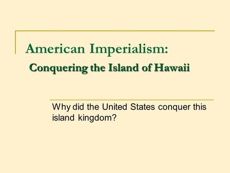 Conquering the Island of Hawaii American Imperialism: Conquering the Island of Hawaii Why did the United States conquer this island kingdom?