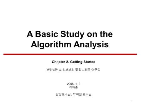 A Basic Study on the Algorithm Analysis Chapter 2. Getting Started 한양대학교 정보보호 및 알고리즘 연구실 2008. 1. 2 이재준 담당교수님 : 박희진 교수님 1.