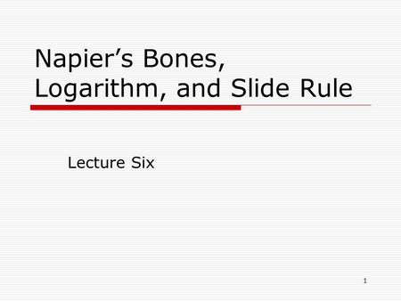 1 Napier’s Bones, Logarithm, and Slide Rule Lecture Six.