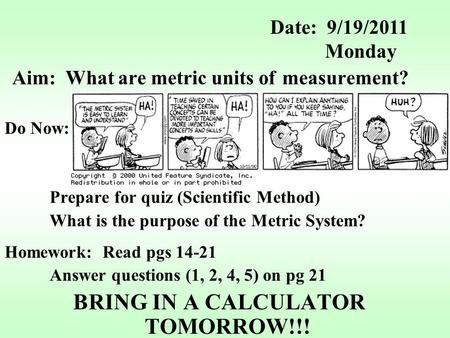 Aim: What are metric units of measurement? Do Now: Prepare for quiz (Scientific Method) What is the purpose of the Metric System? Homework: Read pgs 14-21.