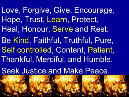 Love, Forgive, Give, Encourage, Hope, Trust, Learn, Protect, Heal, Honour, Serve and Rest. Be Kind, Faithful, Truthful, Pure, Self controlled, Content,