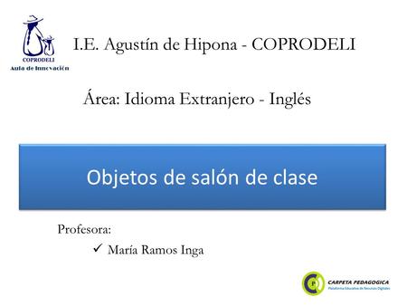 Objetos de salón de clase María Ramos Inga Profesora: I.E. Agustín de Hipona - COPRODELI Área: Idioma Extranjero - Inglés Aula de Innovación.