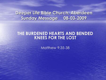 Deeper Life Bible Church, Aberdeen Sunday Message08-03-2009 THE BURDENED HEARTS AND BENDED KNEES FOR THE LOST Matthew 9:35-38.