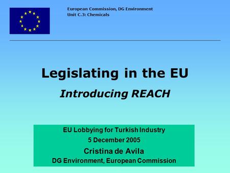 European Commission, DG Environment Unit C.3: Chemicals Legislating in the EU Introducing REACH EU Lobbying for Turkish Industry 5 December 2005 Cristina.