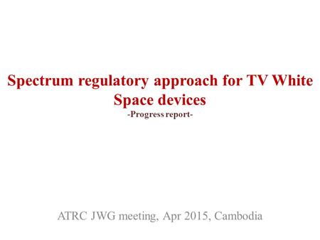 Spectrum regulatory approach for TV White Space devices -Progress report- ATRC JWG meeting, Apr 2015, Cambodia.