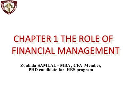 CHAPTER 1 THE ROLE OF FINANCIAL MANAGEMENT Zoubida SAMLAL - MBA, CFA Member, PHD candidate for HBS program.