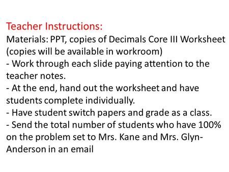 Teacher Instructions: Materials: PPT, copies of Decimals Core III Worksheet (copies will be available in workroom) - Work through each slide paying attention.
