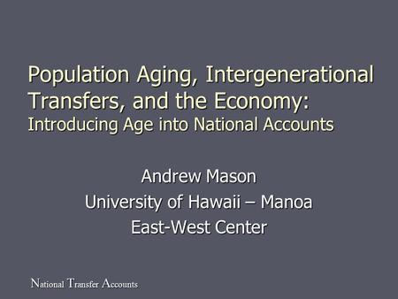 N ational T ransfer A ccounts Population Aging, Intergenerational Transfers, and the Economy: Introducing Age into National Accounts Andrew Mason University.