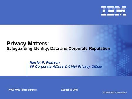 © 2006 IBM Corporation Privacy Matters: Safeguarding Identity, Data and Corporate Reputation Harriet P. Pearson VP Corporate Affairs & Chief Privacy Officer.