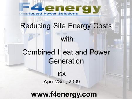 ISA April 23rd, 2009 www.f4energy.com Reducing Site Energy Costs with Combined Heat and Power Generation.