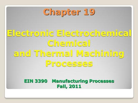 Chapter 19 Electronic Electrochemical Chemical and Thermal Machining Processes EIN 3390 Manufacturing Processes Fall, 2011 1.