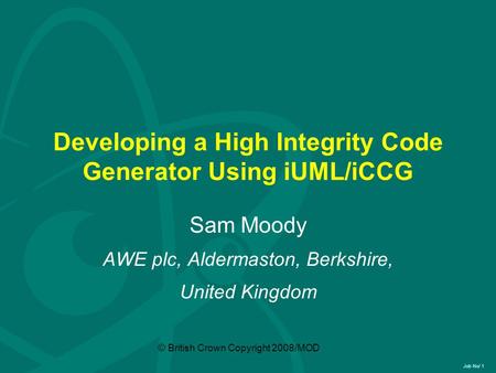 Job No/ 1 © British Crown Copyright 2008/MOD Developing a High Integrity Code Generator Using iUML/iCCG Sam Moody AWE plc, Aldermaston, Berkshire, United.