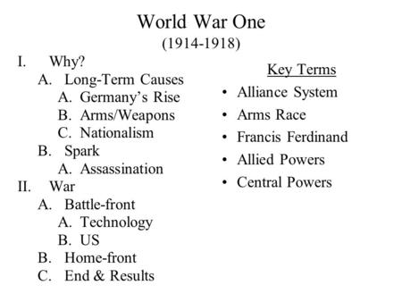 World War One (1914-1918) I.Why? A.Long-Term Causes A.Germany’s Rise B.Arms/Weapons C.Nationalism B.Spark A.Assassination II.War A.Battle-front A.Technology.