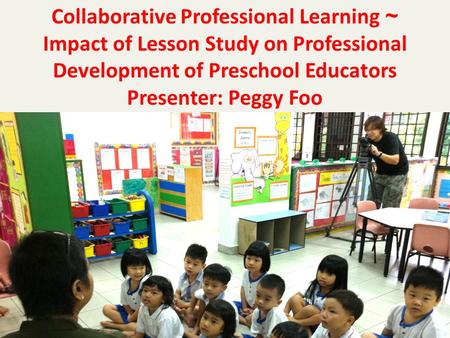 Collaborative Professional Learning ~ Impact of Lesson Study on Professional Development of Preschool Educators Presenter: Peggy Foo.