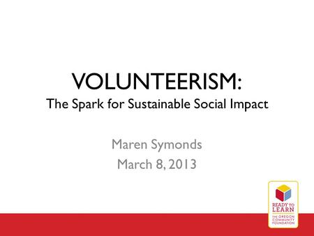 VOLUNTEERISM: The Spark for Sustainable Social Impact Maren Symonds March 8, 2013.