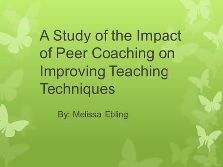 A Study of the Impact of Peer Coaching on Improving Teaching Techniques By: Melissa Ebling.
