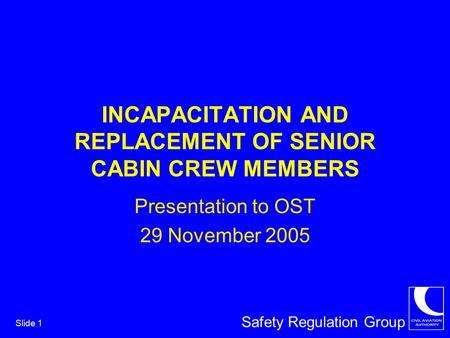 Safety Regulation Group Slide 1 INCAPACITATION AND REPLACEMENT OF SENIOR CABIN CREW MEMBERS Presentation to OST 29 November 2005.