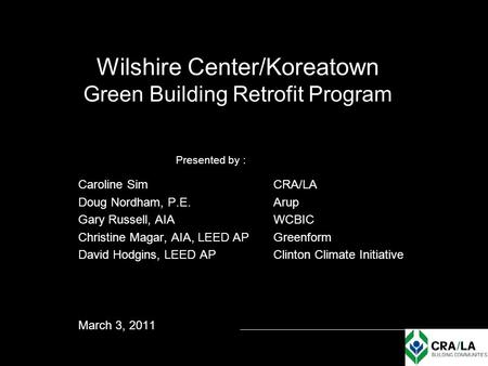 Wilshire Center/Koreatown Green Building Retrofit Program Presented by : Caroline SimCRA/LA Doug Nordham, P.E. Arup Gary Russell, AIA WCBIC Christine Magar,