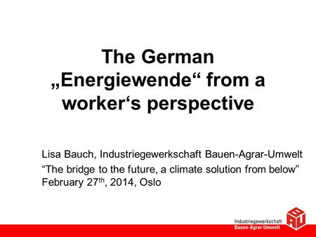 The German „Energiewende“ from a worker‘s perspective Lisa Bauch, Industriegewerkschaft Bauen-Agrar-Umwelt “The bridge to the future, a climate solution.