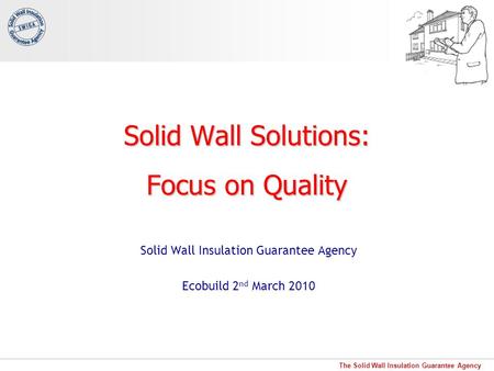 The Solid Wall Insulation Guarantee Agency Solid Wall Solutions: Focus on Quality Solid Wall Insulation Guarantee Agency Ecobuild 2 nd March 2010.