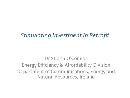 Stimulating Investment in Retrofit Dr Stjohn O’Connor Energy Efficiency & Affordability Division Department of Communications, Energy and Natural Resources,