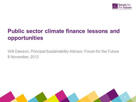 Public sector climate finance lessons and opportunities Will Dawson, Principal Sustainability Advisor, Forum for the Future 8 November, 2012 1.