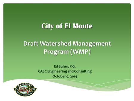 City of El Monte Draft Watershed Management Program (WMP) Ed Suher, P.G. CASC Engineering and Consulting October 9, 2014.