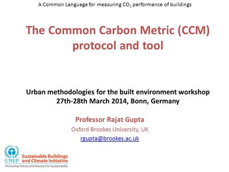 The Common Carbon Metric (CCM) protocol and tool Urban methodologies for the built environment workshop 27th-28th March 2014, Bonn, Germany Professor Rajat.
