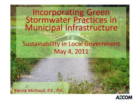 Incorporating Green Stormwater Practices in Municipal Infrastructure Sustainability in Local Government May 4, 2011 Bernie Michaud, P.E., P.H.