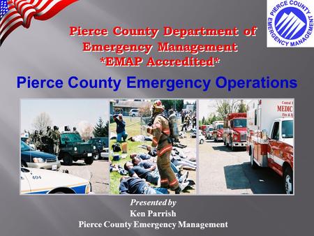 Pierce County Emergency Operations Presented by Ken Parrish Pierce County Emergency Management Pierce County Department of Emergency Management *EMAP Accredited*