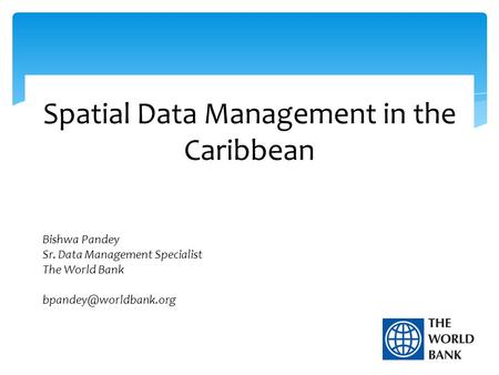 Spatial Data Management in the Caribbean Bishwa Pandey Sr. Data Management Specialist The World Bank