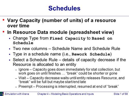 Simulation with ArenaChapter 4 – Modeling Basic Operations and InputsSlide 1 of 58 Schedules Vary Capacity (number of units) of a resource over time In.